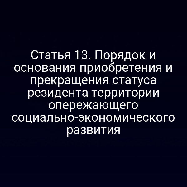 Статья 13. Порядок и основания приобретения и прекращения статуса резидента территории опережающего социально-экономического развития