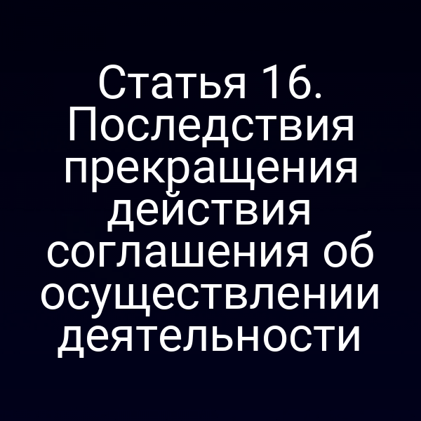 Статья 16. Последствия прекращения действия соглашения об осуществлении деятельности