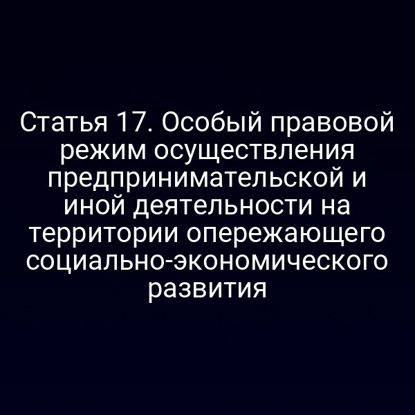 Статья 17. Особый правовой режим осуществления предпринимательской и иной деятельности на территории опережающего социально-экономического развития