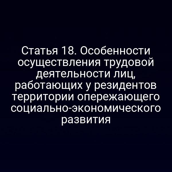 Статья 18. Особенности осуществления трудовой деятельности лиц, работающих у резидентов территории опережающего социально-экономического развития