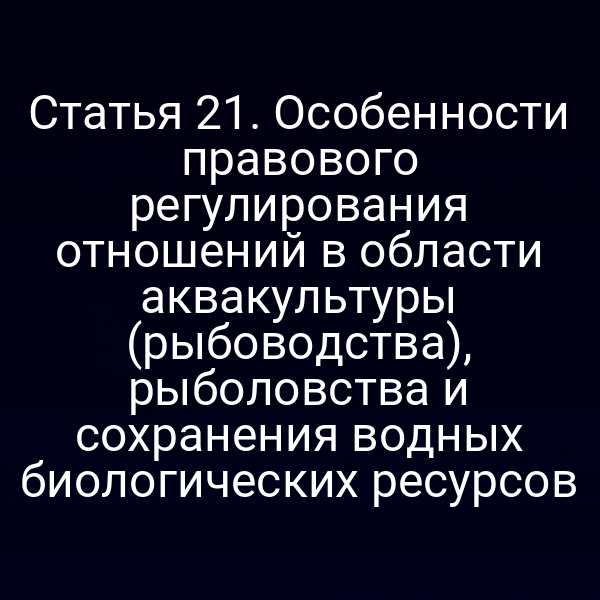 Статья 21. Особенности правового регулирования отношений в области аквакультуры (рыбоводства), рыболовства и сохранения водных биологических ресурсов