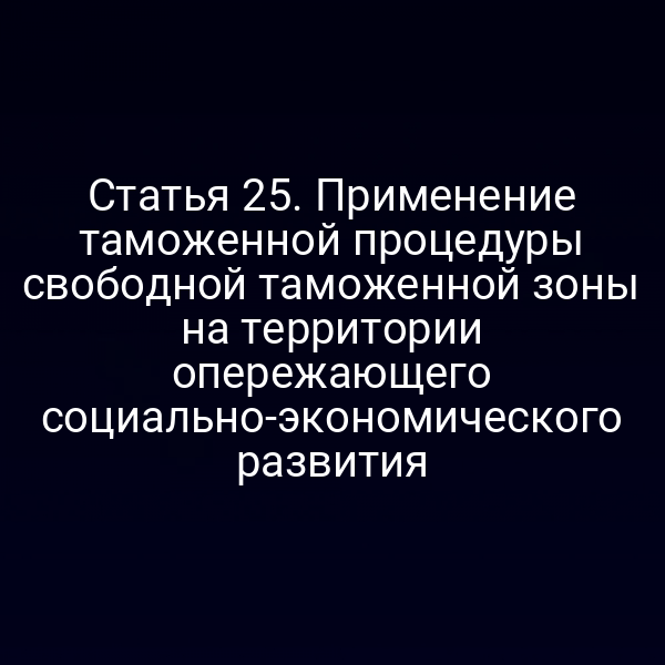 Статья 25. Применение таможенной процедуры свободной таможенной зоны на территории опережающего социально-экономического развития