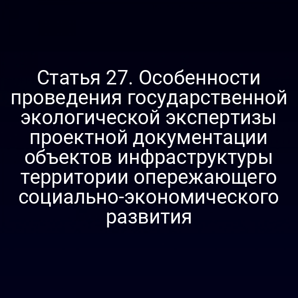 Статья 27. Особенности проведения государственной экологической экспертизы проектной документации объектов инфраструктуры территории опережающего социально-экономического развития