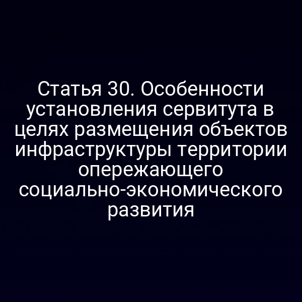 Статья 30. Особенности установления сервитута в целях размещения объектов инфраструктуры территории опережающего социально-экономического развития