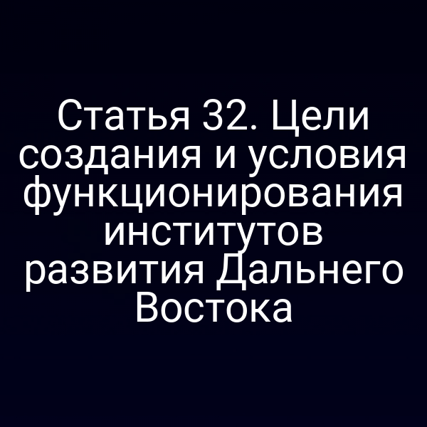 Статья 32. Цели создания и условия функционирования институтов развития Дальнего Востока