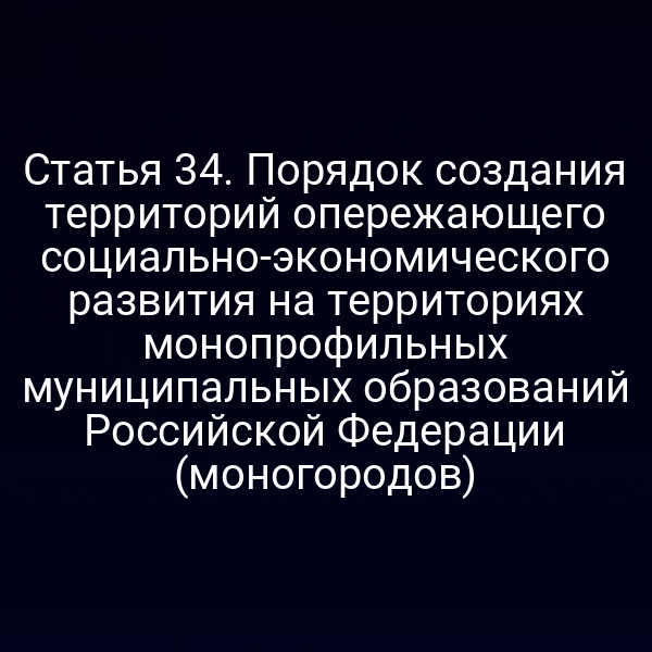 Статья 34. Порядок создания территорий опережающего социально-экономического развития на территориях монопрофильных муниципальных образований Российской Федерации (моногородов)