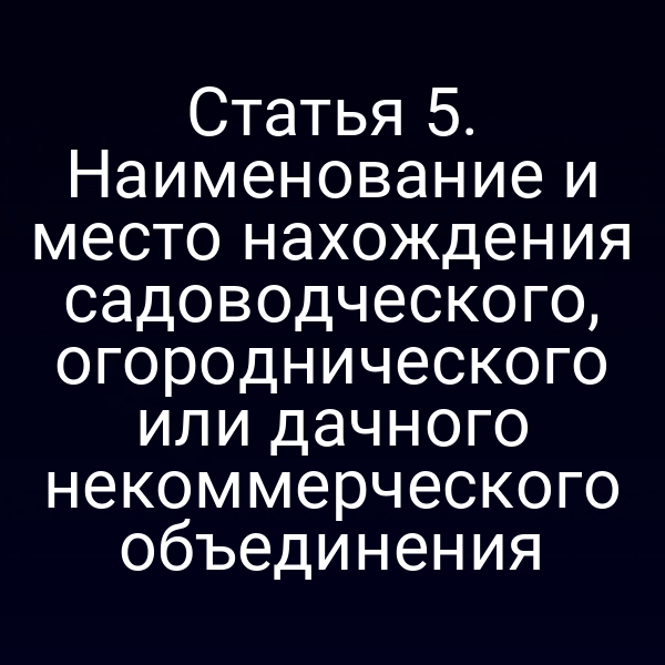 Статья 5. Наименование и место нахождения садоводческого, огороднического или дачного некоммерческого объединения