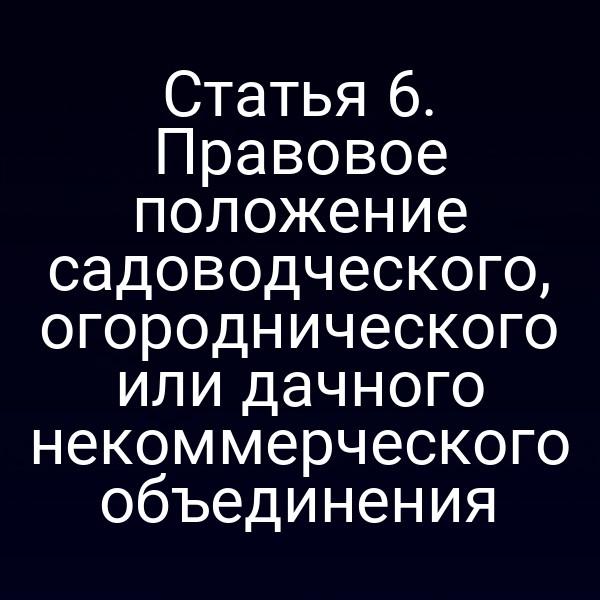 Статья 6. Правовое положение садоводческого, огороднического или дачного некоммерческого объединения