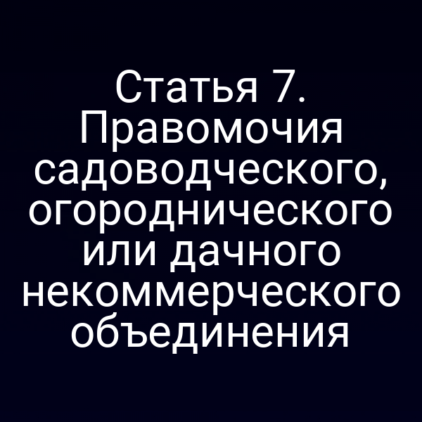 Статья 7. Правомочия садоводческого, огороднического или дачного некоммерческого объединения