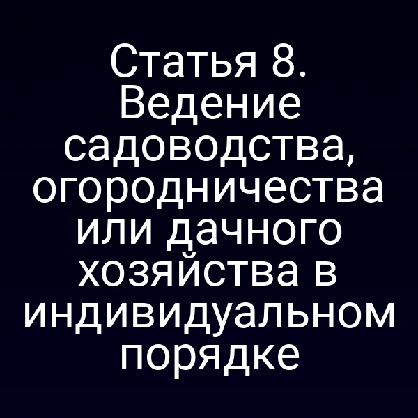 Статья 8. Ведение садоводства, огородничества или дачного хозяйства в индивидуальном порядке
