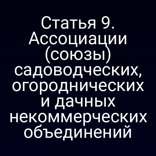 Статья 9. Ассоциации (союзы) садоводческих, огороднических и дачных некоммерческих объединений