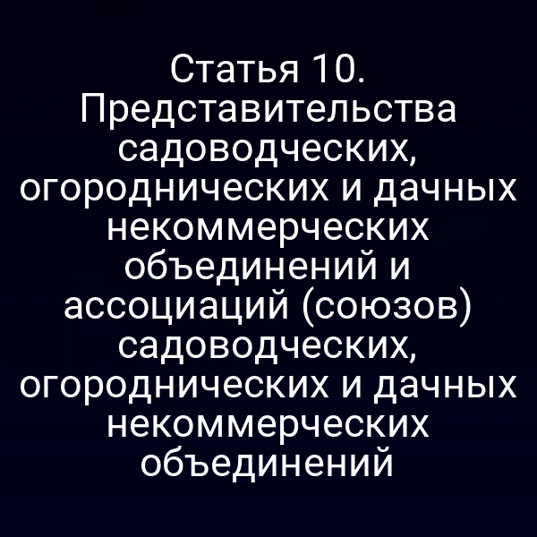 Статья 10. Представительства садоводческих, огороднических и дачных некоммерческих объединений и ассоциаций (союзов) садоводческих, огороднических и дачных некоммерческих объединений