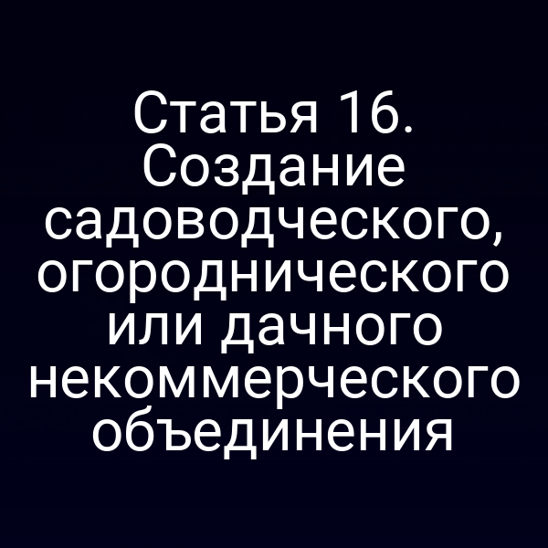 Статья 16. Создание садоводческого, огороднического или дачного некоммерческого объединения