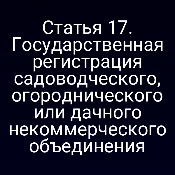Статья 17. Государственная регистрация садоводческого, огороднического или дачного некоммерческого объединения