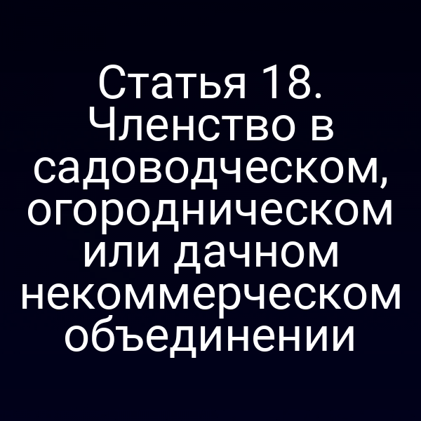 Статья 18. Членство в садоводческом, огородническом или дачном некоммерческом объединении