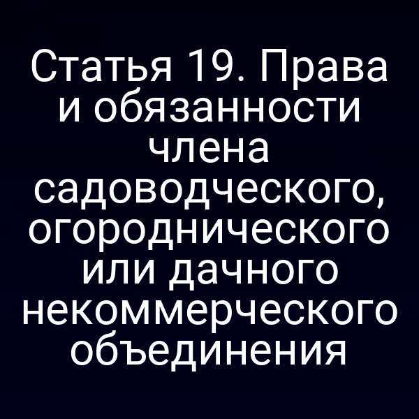 Статья 19. Права и обязанности члена садоводческого, огороднического или дачного некоммерческого объединения