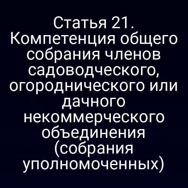 Статья 21. Компетенция общего собрания членов садоводческого, огороднического или дачного некоммерческого объединения (собрания уполномоченных)