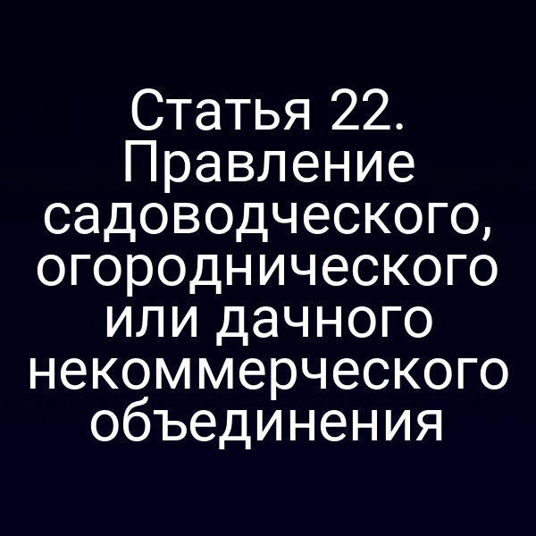 Статья 22. Правление садоводческого, огороднического или дачного некоммерческого объединения