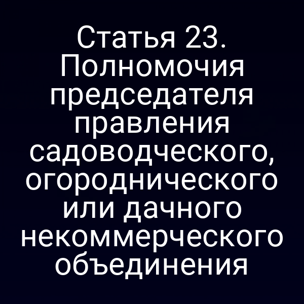Статья 23. Полномочия председателя правления садоводческого, огороднического или дачного некоммерческого объединения