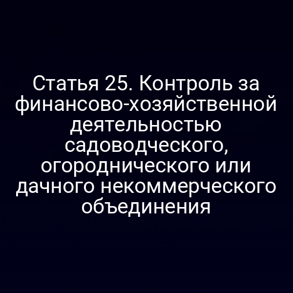 Статья 25. Контроль за финансово-хозяйственной деятельностью садоводческого, огороднического или дачного некоммерческого объединения