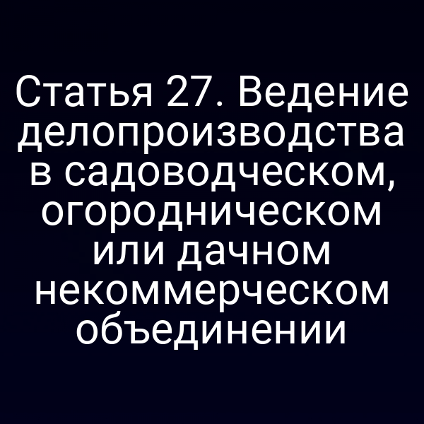 Статья 27. Ведение делопроизводства в садоводческом, огородническом или дачном некоммерческом объединении