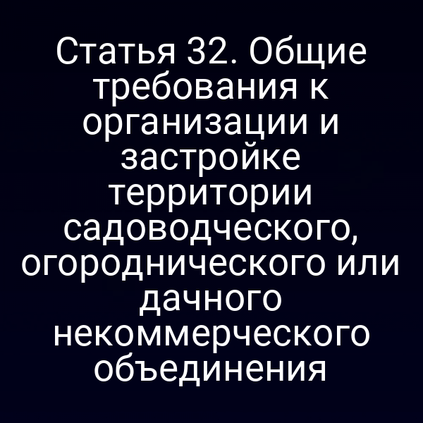 Статья 32. Общие требования к организации и застройке территории садоводческого, огороднического или дачного некоммерческого объединения