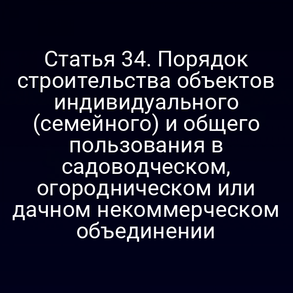 Статья 34. Порядок строительства объектов индивидуального (семейного) и общего пользования в садоводческом, огородническом или дачном некоммерческом объединении