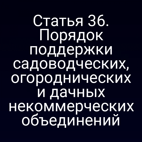 Статья 36. Порядок поддержки садоводческих, огороднических и дачных некоммерческих объединений
