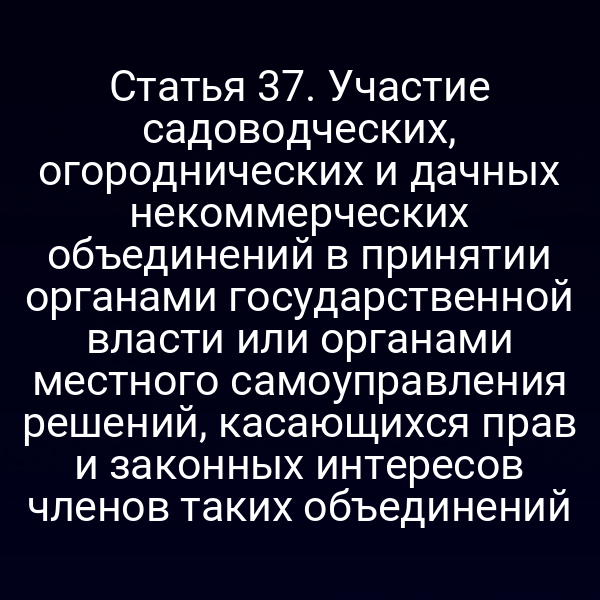 Статья 37. Участие садоводческих, огороднических и дачных некоммерческих объединений в принятии органами государственной власти или органами местного самоуправления решений, касающихся прав и законных интересов членов таких объединений