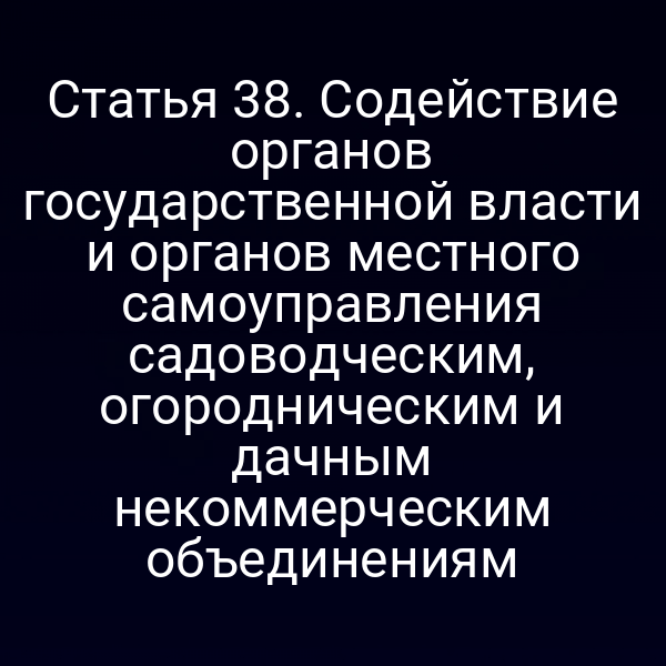 Статья 38. Содействие органов государственной власти и органов местного самоуправления садоводческим, огородническим и дачным некоммерческим объединениям
