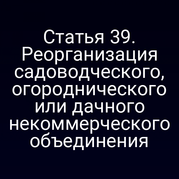Статья 39. Реорганизация садоводческого, огороднического или дачного некоммерческого объединения