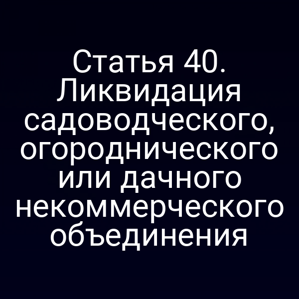 Статья 40. Ликвидация садоводческого, огороднического или дачного некоммерческого объединения