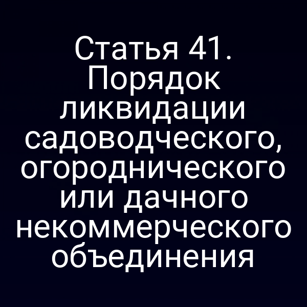 Статья 41. Порядок ликвидации садоводческого, огороднического или дачного некоммерческого объединения