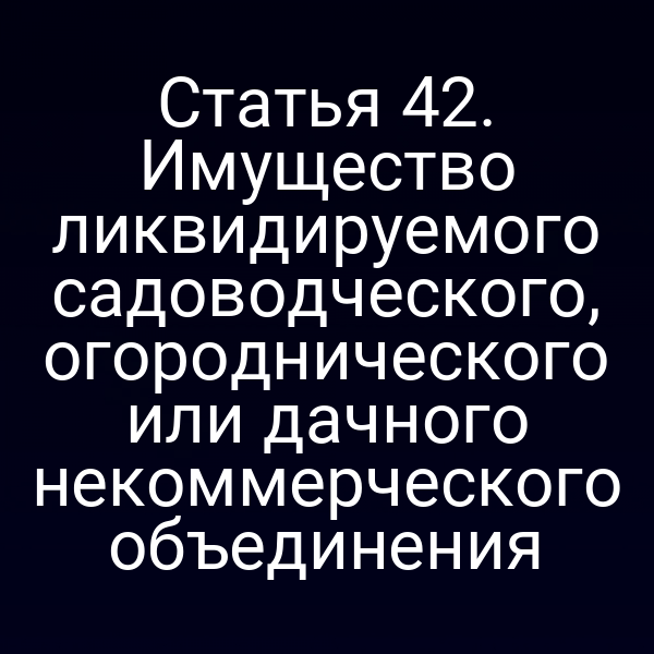 Статья 42. Имущество ликвидируемого садоводческого, огороднического или дачного некоммерческого объединения
