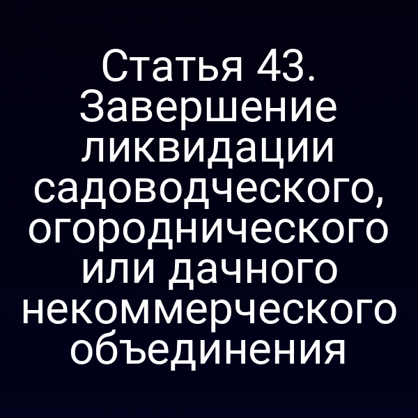 Статья 43. Завершение ликвидации садоводческого, огороднического или дачного некоммерческого объединения