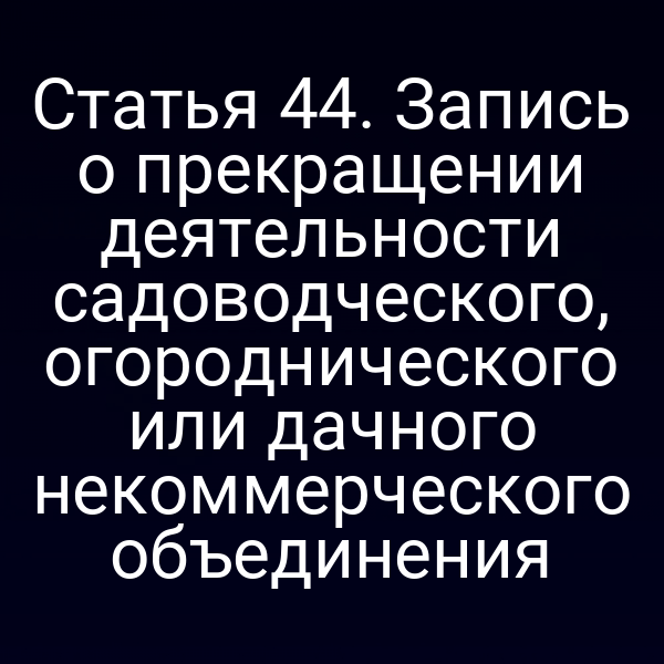Статья 44. Запись о прекращении деятельности садоводческого, огороднического или дачного некоммерческого объединения
