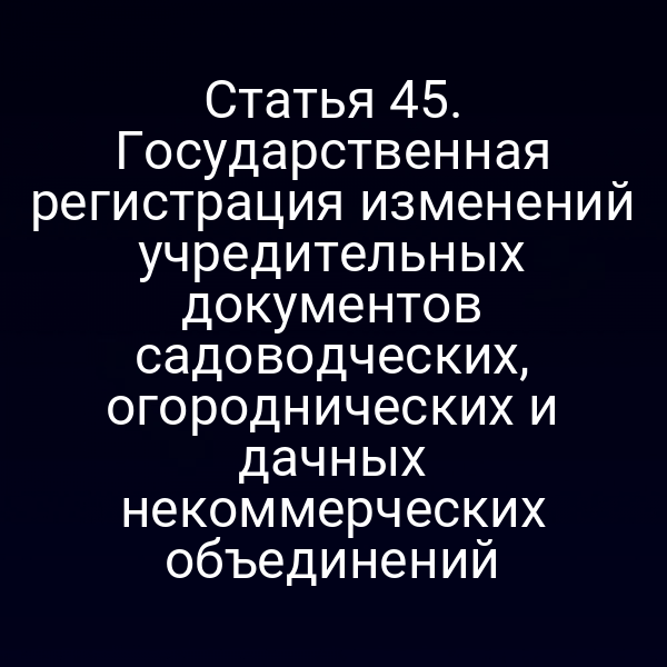 Статья 45. Государственная регистрация изменений учредительных документов садоводческих, огороднических и дачных некоммерческих объединений