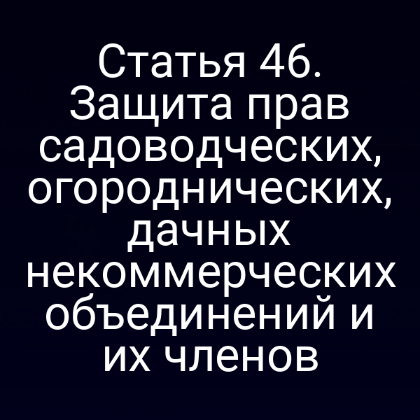 Статья 46. Защита прав садоводческих, огороднических, дачных некоммерческих объединений и их членов