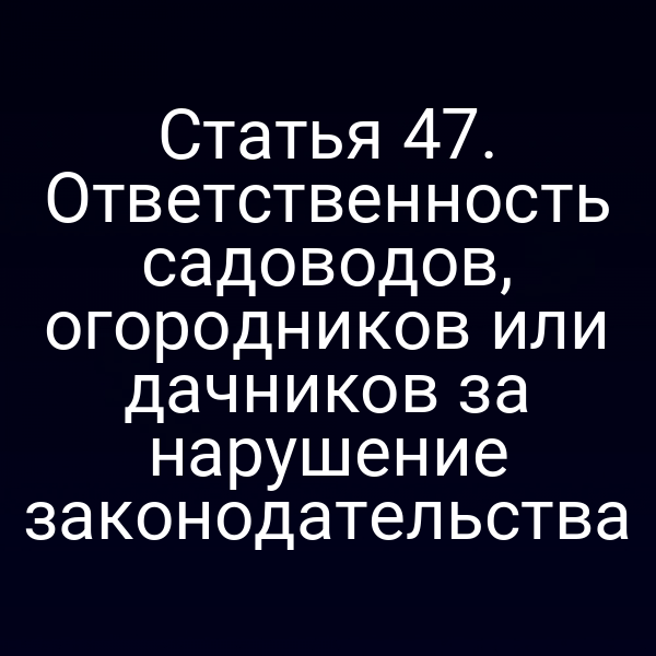 Статья 47. Ответственность садоводов, огородников или дачников за нарушение законодательства