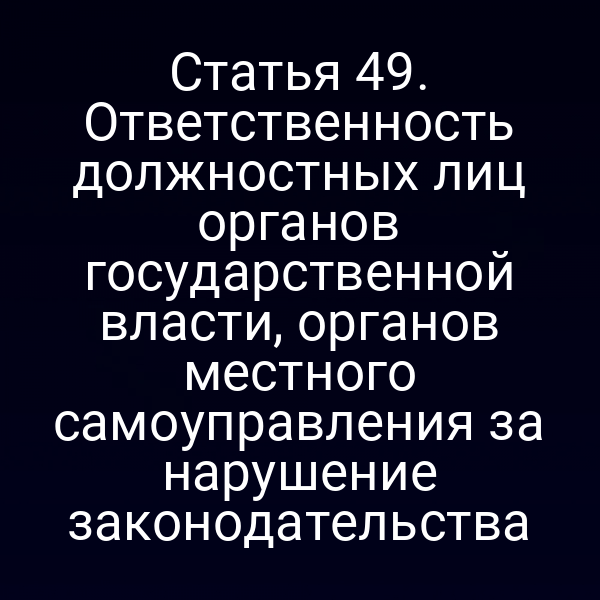 Статья 49. Ответственность должностных лиц органов государственной власти, органов местного самоуправления за нарушение законодательства