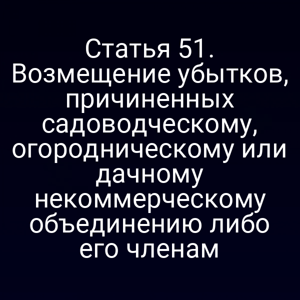 Статья 51. Возмещение убытков, причиненных садоводческому, огородническому или дачному некоммерческому объединению либо его членам