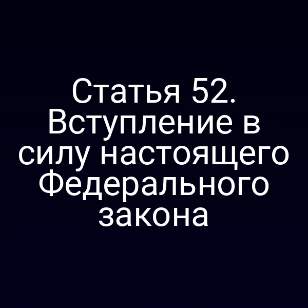 Статья 52. Вступление в силу настоящего Федерального закона