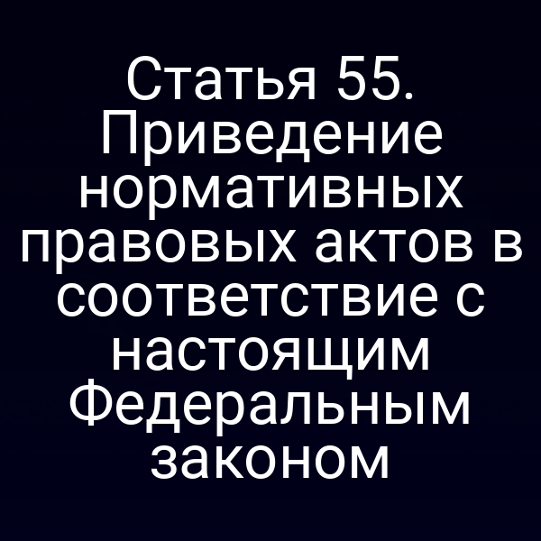 Статья 55. Приведение нормативных правовых актов в соответствие с настоящим Федеральным законом