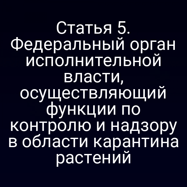 Статья 5. Федеральный орган исполнительной власти, осуществляющий функции по контролю и надзору в области карантина растений