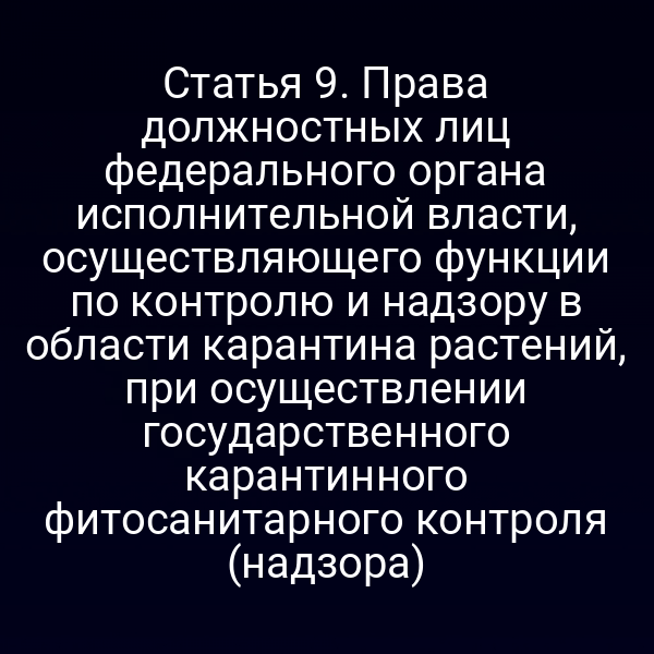 Статья 9. Права должностных лиц федерального органа исполнительной власти, осуществляющего функции по контролю и надзору в области карантина растений, при осуществлении государственного карантинного фитосанитарного контроля (надзора)