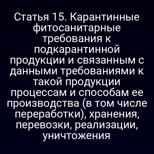 Статья 15. Карантинные фитосанитарные требования к подкарантинной продукции и связанным с данными требованиями к такой продукции процессам и способам ее производства (в том числе переработки), хранения, перевозки, реализации, уничтожения