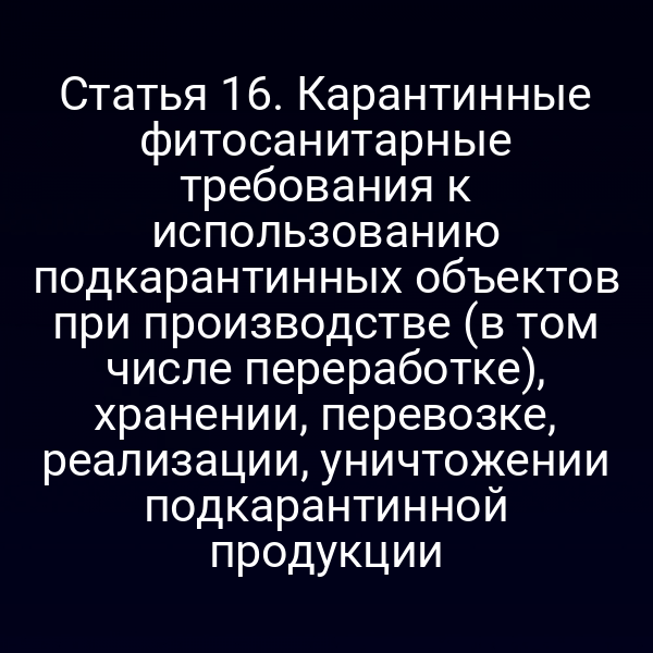 Статья 16. Карантинные фитосанитарные требования к использованию подкарантинных объектов при производстве (в том числе переработке), хранении, перевозке, реализации, уничтожении подкарантинной продукции