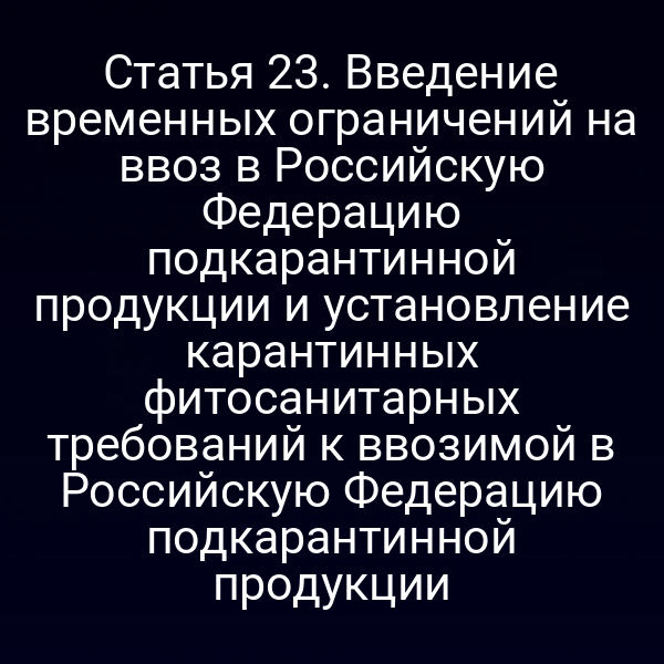 Статья 23. Введение временных ограничений на ввоз в Российскую Федерацию подкарантинной продукции и установление карантинных фитосанитарных требований к ввозимой в Российскую Федерацию подкарантинной продукции