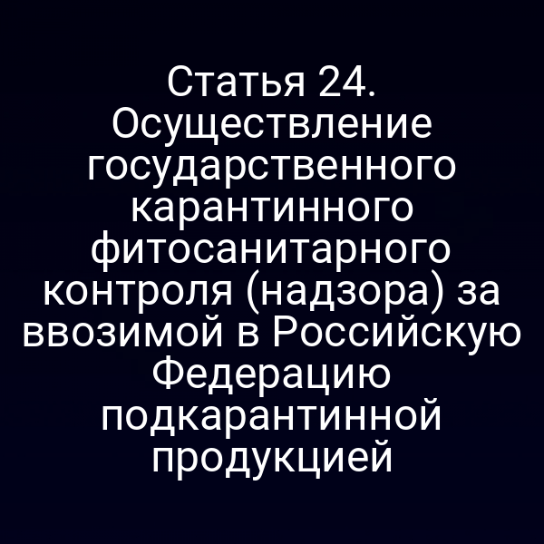 Статья 24. Осуществление государственного карантинного фитосанитарного контроля (надзора) за ввозимой в Российскую Федерацию подкарантинной продукцией