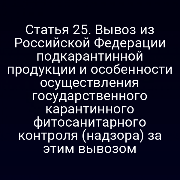 Статья 25. Вывоз из Российской Федерации подкарантинной продукции и особенности осуществления государственного карантинного фитосанитарного контроля (надзора) за этим вывозом